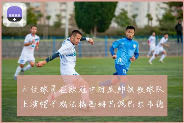 六位球员在欧冠中对瓜帅执教球队上演帽子戏法梅西姆巴佩巴尔韦德等人齐聚