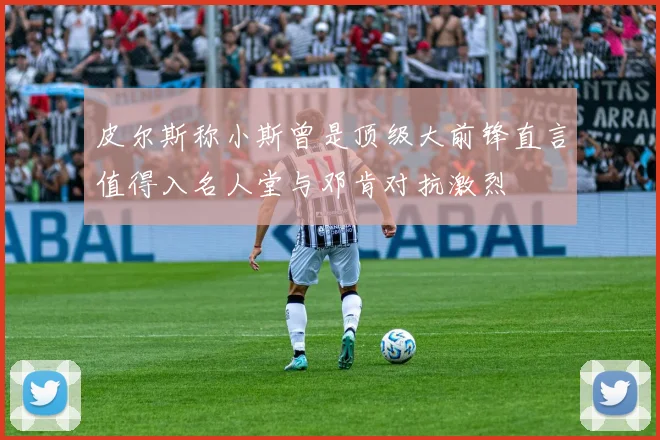皮尔斯称小斯曾是顶级大前锋直言值得入名人堂与邓肯对抗激烈