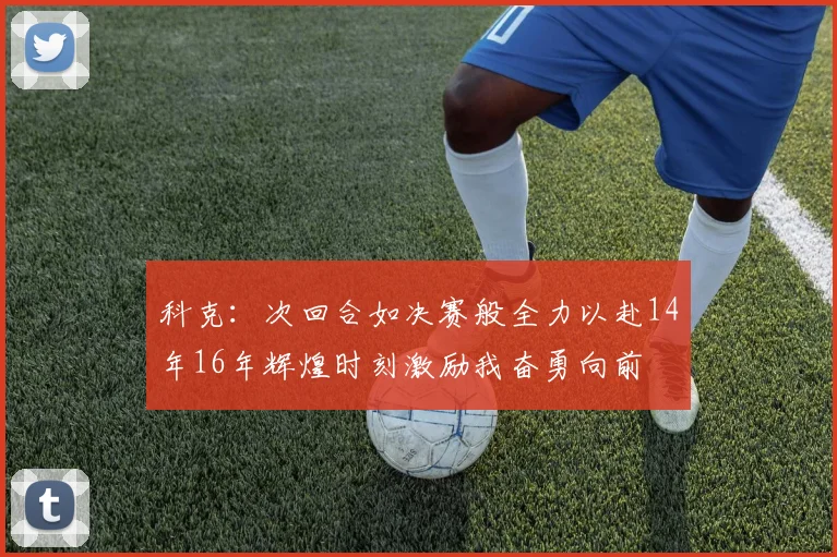 科克：次回合如决赛般全力以赴14年16年辉煌时刻激励我奋勇向前