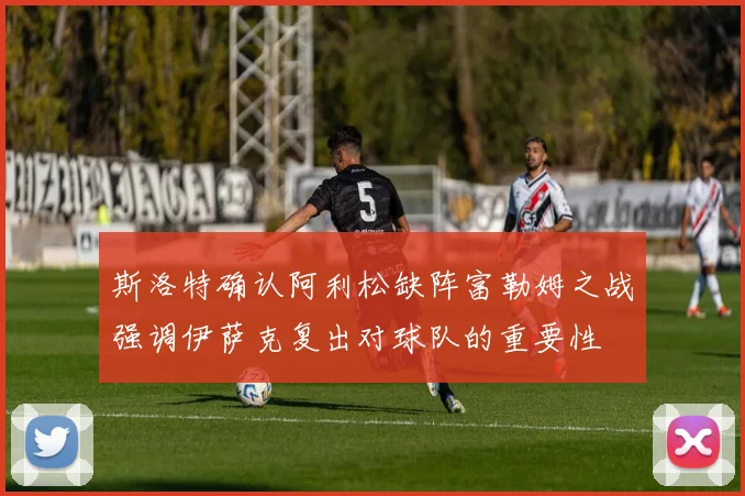 斯洛特确认阿利松缺阵富勒姆之战强调伊萨克复出对球队的重要性
