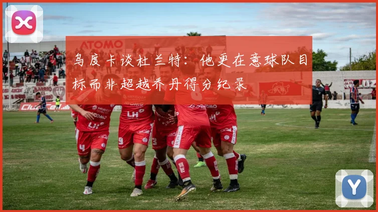 乌度卡谈杜兰特：他更在意球队目标而非超越乔丹得分纪录