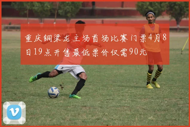 重庆铜梁龙主场首场比赛门票4月8日19点开售最低票价仅需90元