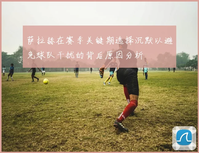 萨拉赫在赛季关键期选择沉默以避免球队干扰的背后原因分析