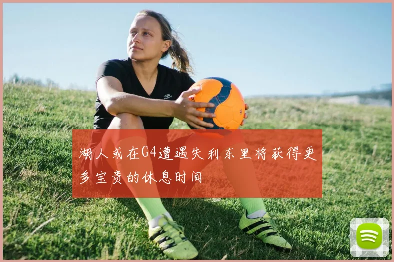 湖人或在G4遭遇失利东里将获得更多宝贵的休息时间