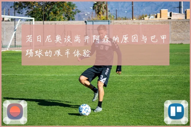 若日尼奥谈离开阿森纳原因与巴甲踢球的艰辛体验