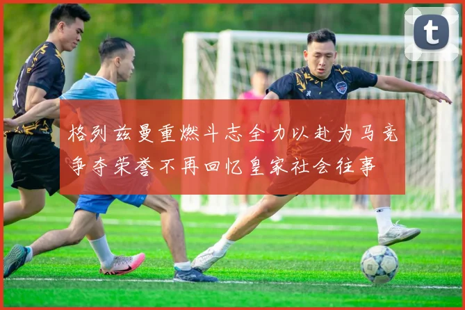 格列兹曼重燃斗志全力以赴为马竞争夺荣誉不再回忆皇家社会往事