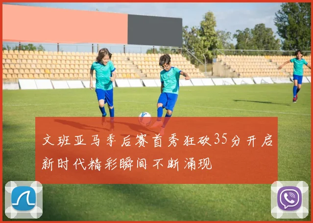 文班亚马季后赛首秀狂砍35分开启新时代精彩瞬间不断涌现