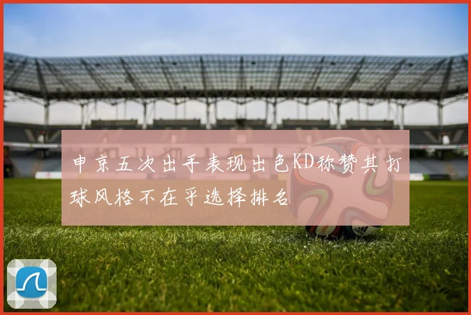 申京五次出手表现出色KD称赞其打球风格不在乎选择排名