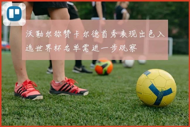 沃勒尔称赞卡尔德首秀表现出色入选世界杯名单需进一步观察