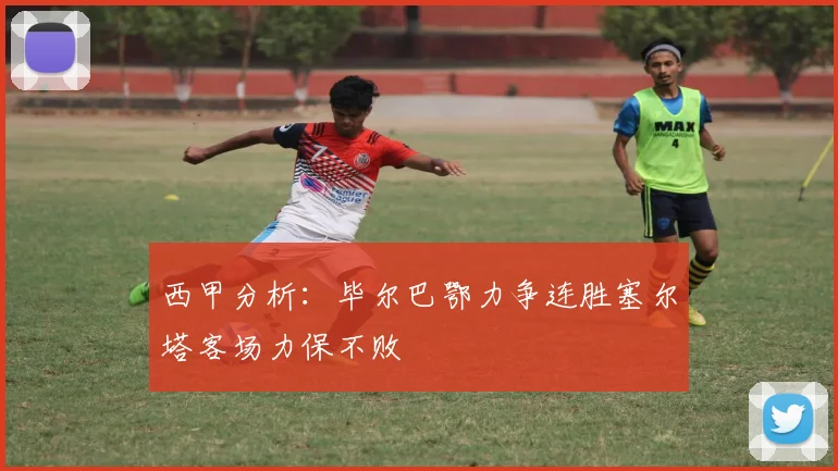 西甲分析：毕尔巴鄂力争连胜塞尔塔客场力保不败