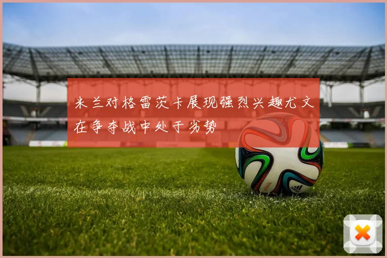 米兰对格雷茨卡展现强烈兴趣尤文在争夺战中处于劣势