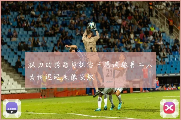权力的诱惑与执念卡恩谈赫鲁二人为何迟迟未能交权