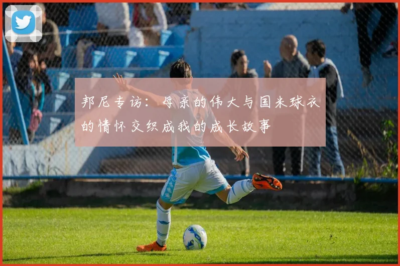 邦尼专访：母亲的伟大与国米球衣的情怀交织成我的成长故事