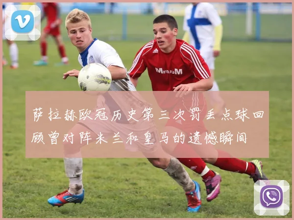 萨拉赫欧冠历史第三次罚丢点球回顾曾对阵米兰和皇马的遗憾瞬间