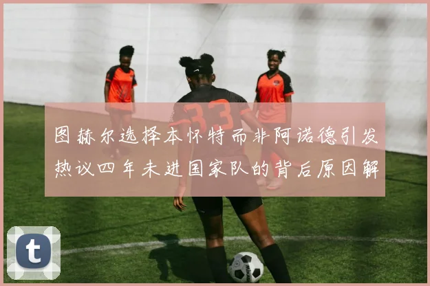 图赫尔选择本怀特而非阿诺德引发热议四年未进国家队的背后原因解析