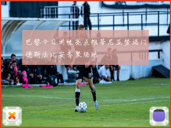 巴黎今日训练亮点维蒂尼亚努诺门德斯法比安齐聚场地