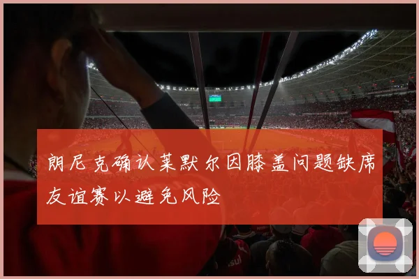朗尼克确认莱默尔因膝盖问题缺席友谊赛以避免风险